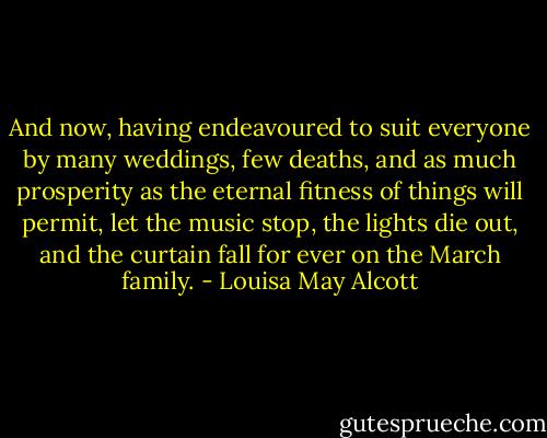 And now, having endeavoured to suit everyone by many weddings, few deaths, and as much prosperity as the eternal fitness of things will permit, let the music stop, the lights die out, and the curtain fall for ever on the March family. - Louisa May Alcott