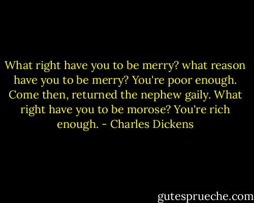 What right have you to be merry? what reason have you to be merry? You're poor enough. Come then, returned the nephew gaily. What right have you to be morose? You're rich enough. - Charles Dickens