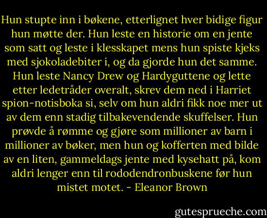 Hun stupte inn i bøkene, etterlignet hver bidige figur hun møtte der. Hun leste en historie om en jente som satt og leste i klesskapet mens hun spiste kjeks med sjokoladebiter i, og da gjorde hun det samme. Hun leste Nancy Drew og Hardyguttene og lette etter ledetråder overalt, skrev dem ned i Harriet spion-notisboka si, selv om hun aldri fikk noe mer ut av dem enn stadig tilbakevendende skuffelser. Hun prøvde å rømme og gjøre som millioner av barn i millioner av bøker, men hun og kofferten med bilde av en liten, gammeldags jente med kysehatt på, kom aldri lenger enn til rododendronbuskene før hun mistet motet. - Eleanor Brown