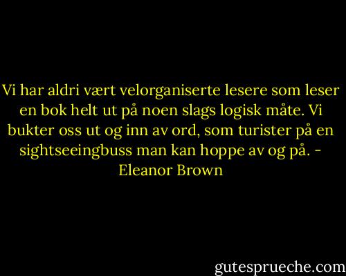 Vi har aldri vært velorganiserte lesere som leser en bok helt ut på noen slags logisk måte. Vi bukter oss ut og inn av ord, som turister på en sightseeingbuss man kan hoppe av og på. - Eleanor Brown