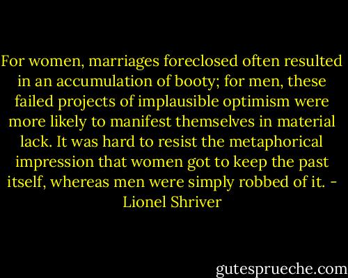 For women, marriages foreclosed often resulted in an<br />accumulation of booty; for men, these failed projects of implausible optimism were more likely to manifest themselves in material lack. It was hard to resist the metaphorical impression that women got to keep the past itself, whereas men were simply robbed of it. - Lionel Shriver