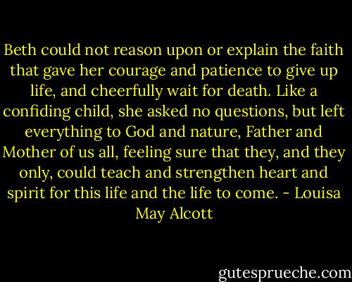 Beth could not reason upon or explain the faith that gave her courage and patience to give up life, and cheerfully wait for death. Like a confiding child, she asked no questions, but left everything to God and nature, Father and Mother of us all, feeling sure that they, and they only, could teach and strengthen heart and spirit for this life and the life to come. - Louisa May Alcott