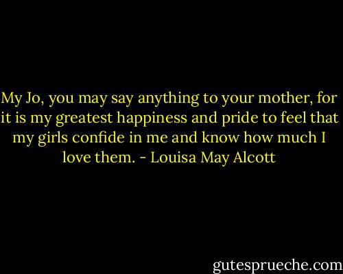 My Jo, you may say anything to your mother, for it is my greatest happiness and pride to feel that my girls confide in me and know how much I love them. - Louisa May Alcott
