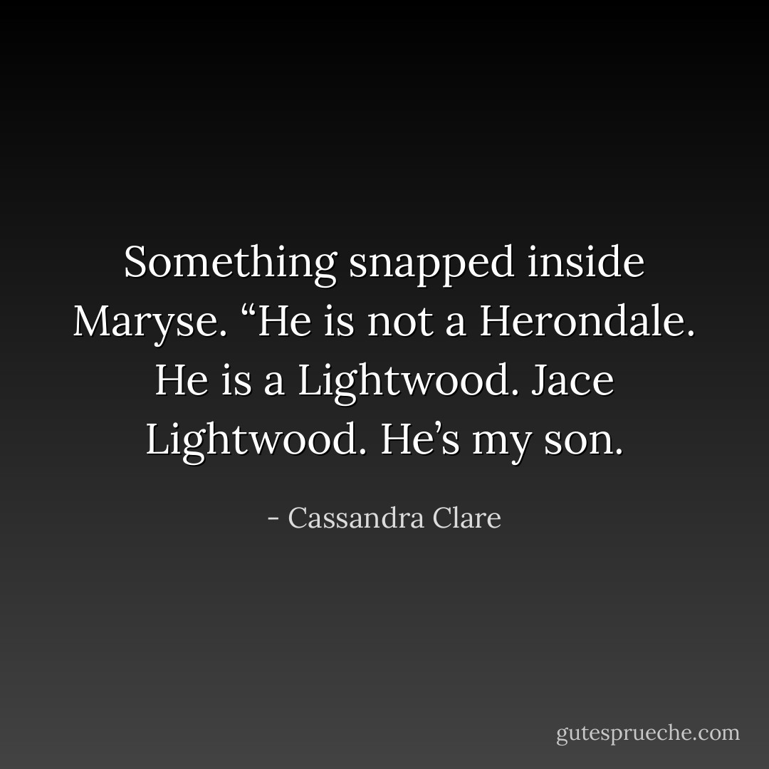 Something snapped inside Maryse. “He is not a Herondale. He is a Lightwood. Jace Lightwood. He’s my son. - Cassandra Clare