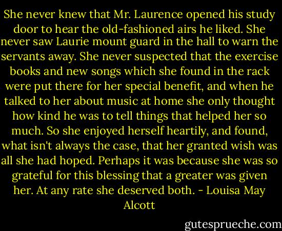She never knew that Mr. Laurence opened his study door to hear the old-fashioned airs he liked. She never saw Laurie mount guard in the hall to warn the servants away. She never suspected that the exercise books and new songs which she found in the rack were put there for her special benefit, and when he talked to her about music at home she only thought how kind he was to tell things that helped her so much. So she enjoyed herself heartily, and found, what isn't always the case, that her granted wish was all she had hoped. Perhaps it was because she was so grateful for this blessing that a greater was given her. At any rate she deserved both. - Louisa May Alcott