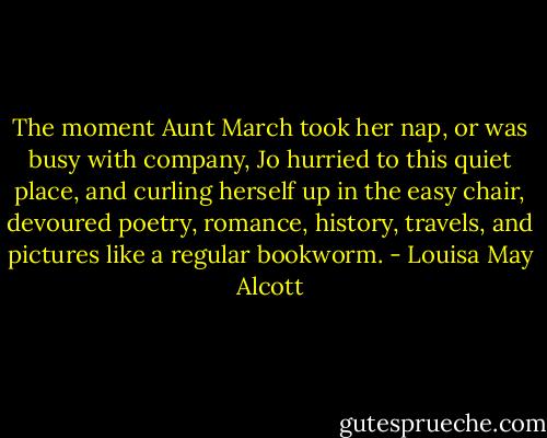 The moment Aunt March took her nap, or was busy with company, Jo hurried to this quiet place, and curling herself up in the easy chair, devoured poetry, romance, history, travels, and pictures like a regular bookworm. - Louisa May Alcott