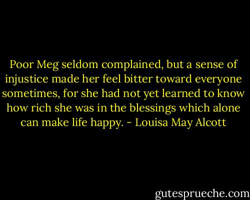 Poor Meg seldom complained, but a sense of injustice made her feel bitter toward everyone sometimes, for she had not yet learned to know how rich she was in the blessings which alone can make life happy. - Louisa May Alcott