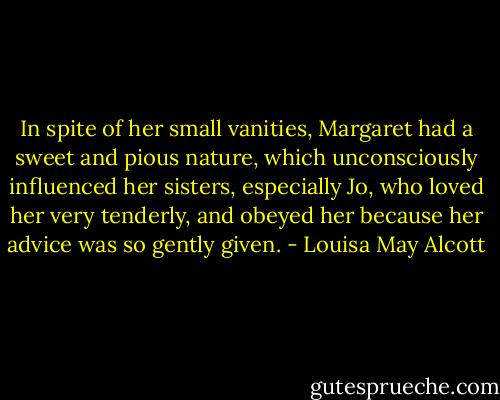 In spite of her small vanities, Margaret had a sweet and pious nature, which unconsciously influenced her sisters, especially Jo, who loved her very tenderly, and obeyed her because her advice was so gently given. - Louisa May Alcott