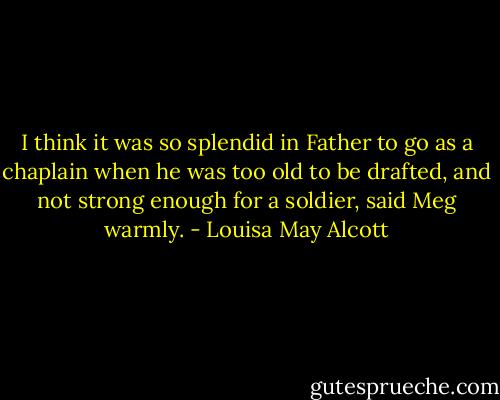 I think it was so splendid in Father to go as a chaplain when he was too old to be drafted, and not strong enough for a soldier, said Meg warmly. - Louisa May Alcott