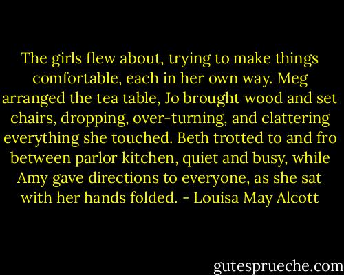 The girls flew about, trying to make things comfortable, each in her own way. Meg arranged the tea table, Jo brought wood and set chairs, dropping, over-turning, and clattering everything she touched. Beth trotted to and fro between parlor kitchen, quiet and busy, while Amy gave directions to everyone, as she sat with her hands folded. - Louisa May Alcott