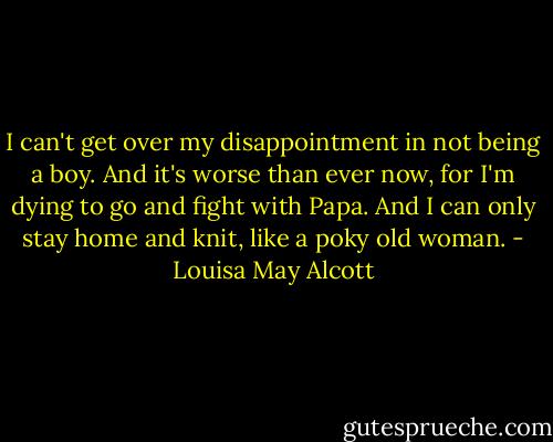 I can't get over my disappointment in not being a boy. And it's worse than ever now, for I'm dying to go and fight with Papa. And I can only stay home and knit, like a poky old woman. - Louisa May Alcott