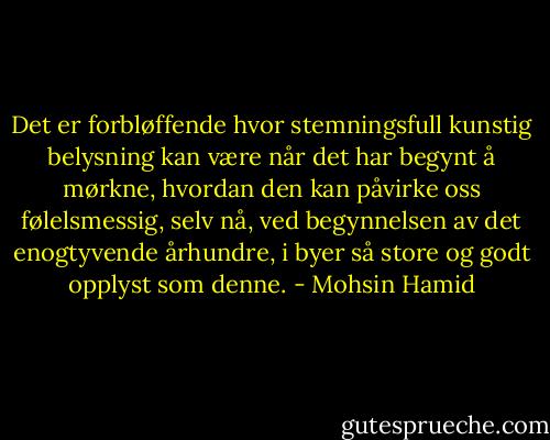 Det er forbløffende hvor stemningsfull kunstig belysning kan være når det har begynt å mørkne, hvordan den kan påvirke oss følelsmessig, selv nå, ved begynnelsen av det enogtyvende århundre, i byer så store og godt opplyst som denne. - Mohsin Hamid