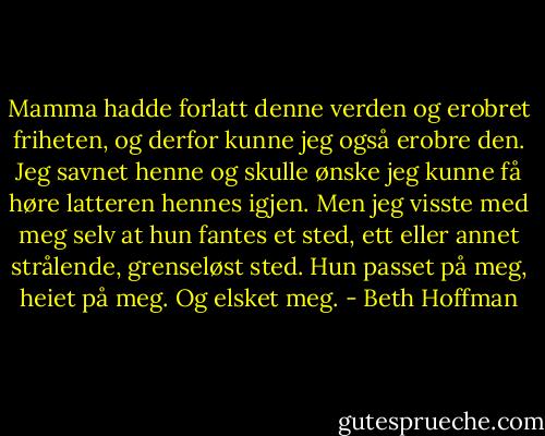 Mamma hadde forlatt denne verden og erobret friheten, og derfor kunne jeg også erobre den. Jeg savnet henne og skulle ønske jeg kunne få høre latteren hennes igjen. Men jeg visste med meg selv at hun fantes et sted, ett eller annet strålende, grenseløst sted. Hun passet på meg, heiet på meg. Og elsket meg. - Beth Hoffman