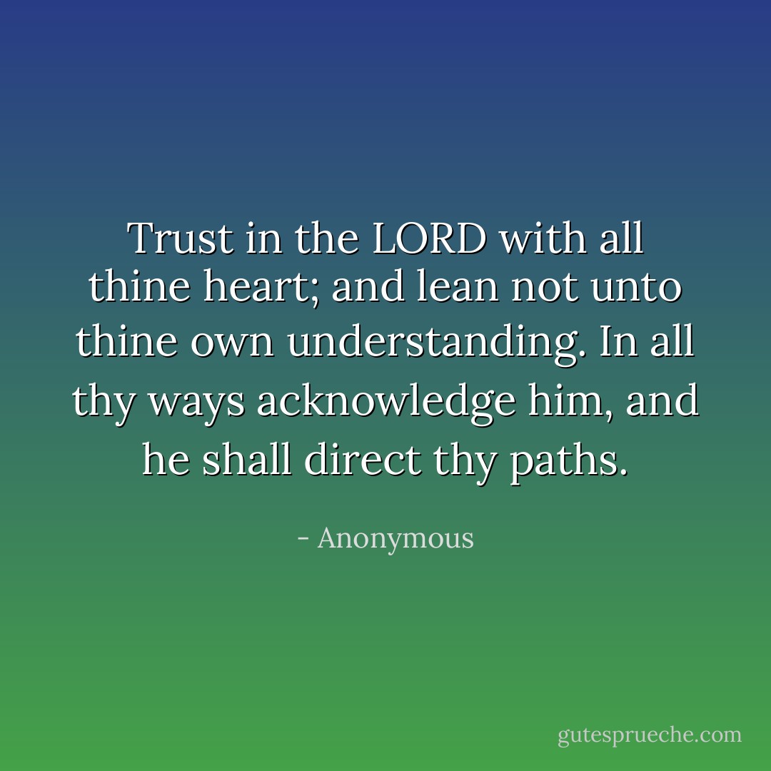 Trust in the LORD with all thine heart; and lean not unto thine own understanding. In all thy ways acknowledge him, and he shall direct thy paths. - Anonymous