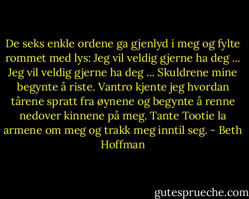 De seks enkle ordene ga gjenlyd i meg og fylte rommet med lys: Jeg vil veldig gjerne ha deg ... Jeg vil veldig gjerne ha deg ... Skuldrene mine begynte å riste. Vantro kjente jeg hvordan tårene spratt fra øynene og begynte å renne nedover kinnene på meg. Tante Tootie la armene om meg og trakk meg inntil seg. - Beth Hoffman