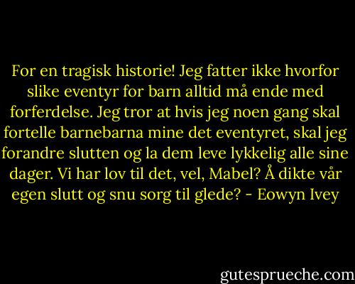 For en tragisk historie! Jeg fatter ikke hvorfor slike eventyr for barn alltid må ende med forferdelse. Jeg tror at hvis jeg noen gang skal fortelle barnebarna mine det eventyret, skal jeg forandre slutten og la dem leve lykkelig alle sine dager. Vi har lov til det, vel, Mabel? Å dikte vår egen slutt og snu sorg til glede? - Eowyn Ivey