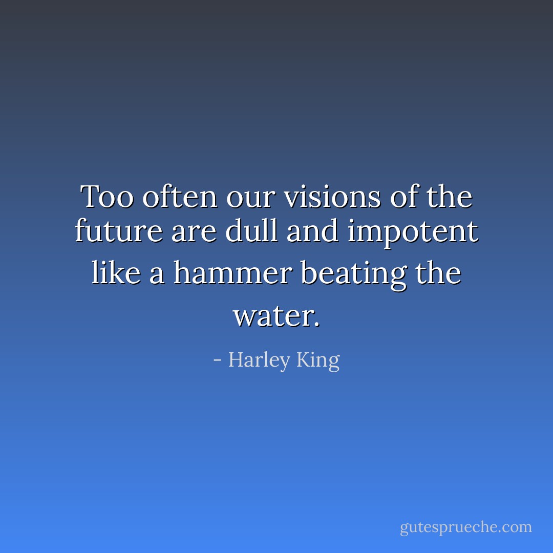 Too often our visions of the future<br />are dull and impotent<br />like a hammer beating the water. - Harley King