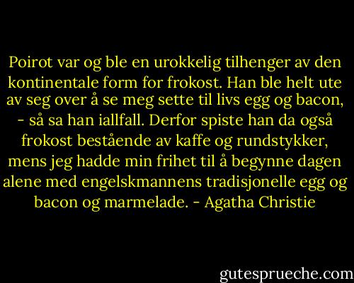 Poirot var og ble en urokkelig tilhenger av den kontinentale form for frokost. Han ble helt ute av seg over å se meg sette til livs egg og bacon, - så sa han iallfall. Derfor spiste han da også frokost bestående av kaffe og rundstykker, mens jeg hadde min frihet til å begynne dagen alene med engelskmannens tradisjonelle egg og bacon og marmelade. - Agatha Christie