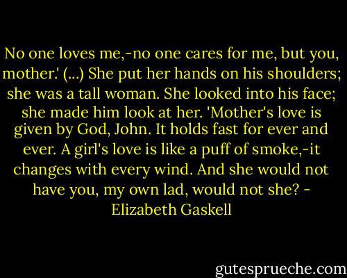 No one loves me,-no one cares for me, but you, mother.' (...) She put her hands on his shoulders; she was a tall woman. She looked into his face; she made him look at her. 'Mother's love is given by God, John. It holds fast for ever and ever. A girl's love is like a puff of smoke,-it changes with every wind. And she would not have you, my own lad, would not she? - Elizabeth Gaskell