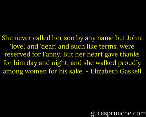 She never called her son by any name but John; 'love,' and 'dear,' and such like terms, were reserved for Fanny. But her heart gave thanks for him day and night; and she walked proudly among women for his sake. - Elizabeth Gaskell