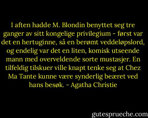 I aften hadde M. Blondin benyttet seg tre ganger av sitt kongelige privilegium - først var det en hertuginne, så en berømt veddeløpslord, og endelig var det en liten, komisk utseende mann med overveldende sorte mustasjer. En tilfeldig tilskuer ville knapt tenke seg at Chez Ma Tante kunne være synderlig beæret ved hans besøk. - Agatha Christie