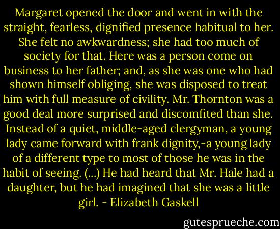 Margaret opened the door and went in with the straight, fearless, dignified presence habitual to her. She felt no awkwardness; she had too much of society for that. Here was a person come on business to her father; and, as she was one who had shown himself obliging, she was disposed to treat him with full measure of civility. Mr. Thornton was a good deal more surprised and discomfited than she. Instead of a quiet, middle-aged clergyman, a young lady came forward with frank dignity,-a young lady of a different type to most of those he was in the habit of seeing. (...) He had heard that Mr. Hale had a daughter, but he had imagined that she was a little girl. - Elizabeth Gaskell