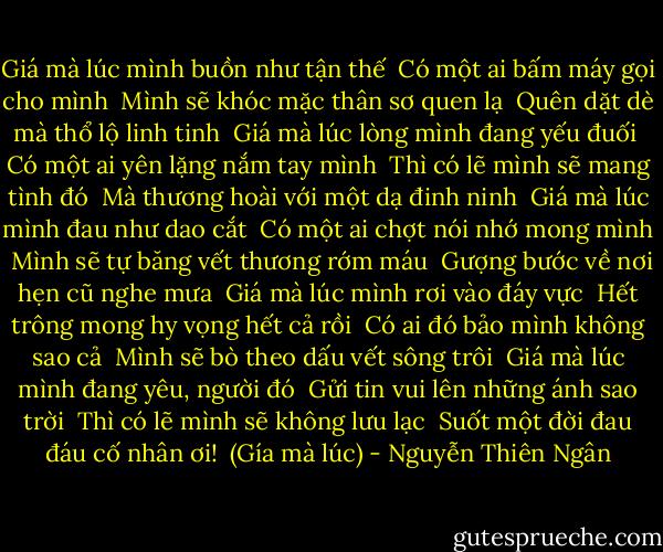 Giá mà lúc mình buồn như tận thế<br /><br />Có một ai bấm máy gọi cho mình<br /><br />Mình sẽ khóc mặc thân sơ quen lạ<br /><br />Quên dặt dè mà thổ lộ linh tinh<br /><br />Giá mà lúc lòng mình đang yếu đuối<br /><br />Có một ai yên lặng nắm tay mình<br /><br />Thì có lẽ mình sẽ mang tình đó<br /><br />Mà thương hoài với một dạ đinh ninh<br /><br />Giá mà lúc mình đau như dao cắt<br /><br />Có một ai chợt nói nhớ mong mình<br /><br />Mình sẽ tự băng vết thương rớm máu<br /><br />Gượng bước về nơi hẹn cũ nghe mưa<br /><br />Giá mà lúc mình rơi vào đáy vực<br /><br />Hết trông mong hy vọng hết cả rồi<br /><br />Có ai đó bảo mình không sao cả<br /><br />Mình sẽ bò theo dấu vết sông trôi<br /><br />Giá mà lúc mình đang yêu, người đó<br /><br />Gửi tin vui lên những ánh sao trời<br /><br />Thì có lẽ mình sẽ không lưu lạc<br /><br />Suốt một đời đau đáu cố nhân ơi!<br /><br />(Gía mà lúc) - Nguyễn Thiên Ngân