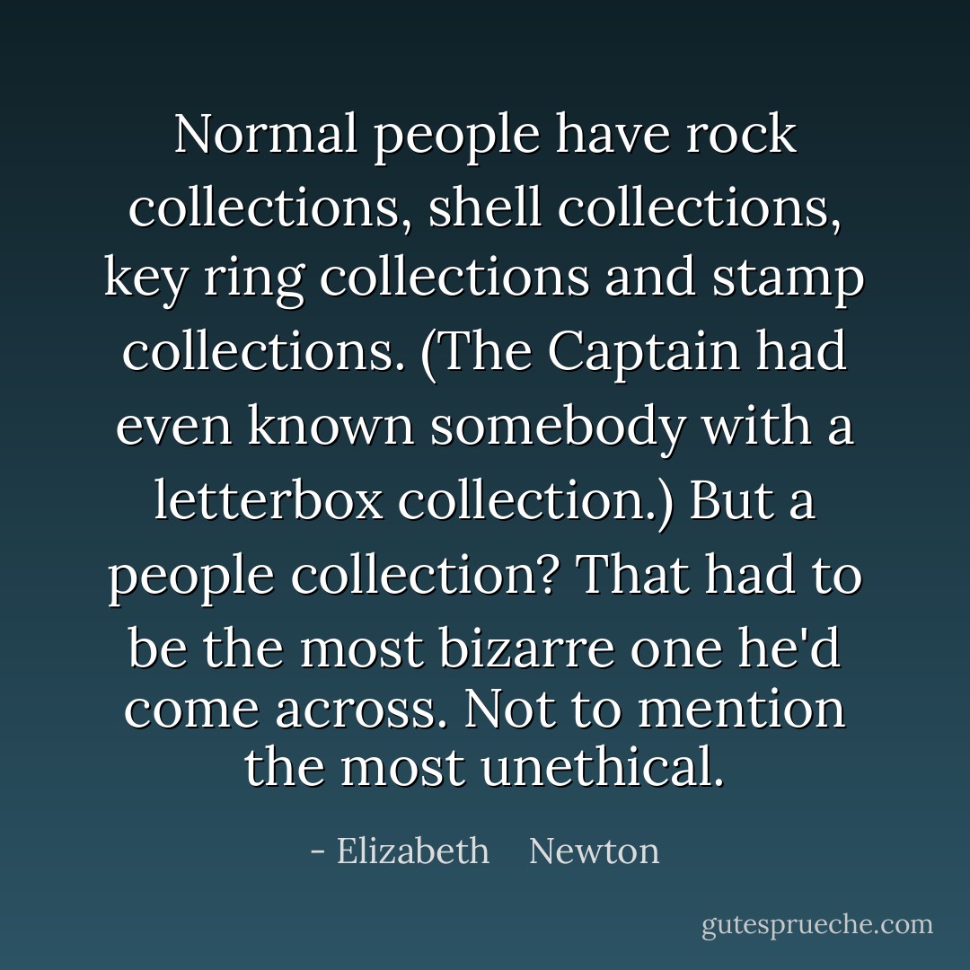 Normal people have rock collections, shell collections, key ring collections and stamp collections. (The Captain had even known somebody with a letterbox collection.) But a people collection? That <i>had</i> to be the most bizarre one he'd come across. Not to mention the most unethical. - Elizabeth    Newton