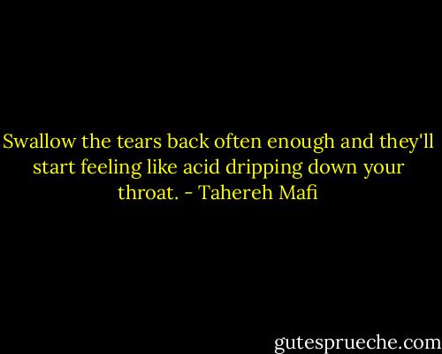 Swallow the tears back often enough and they'll start feeling like acid dripping down your throat. - Tahereh Mafi