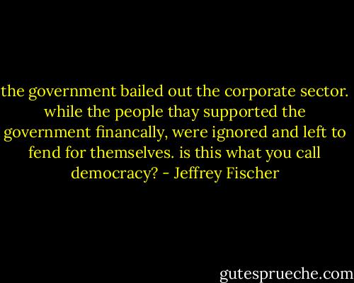 the government bailed out the corporate sector. while the people thay supported the government financally, were ignored and left to fend for themselves. is this what you call democracy? - Jeffrey Fischer