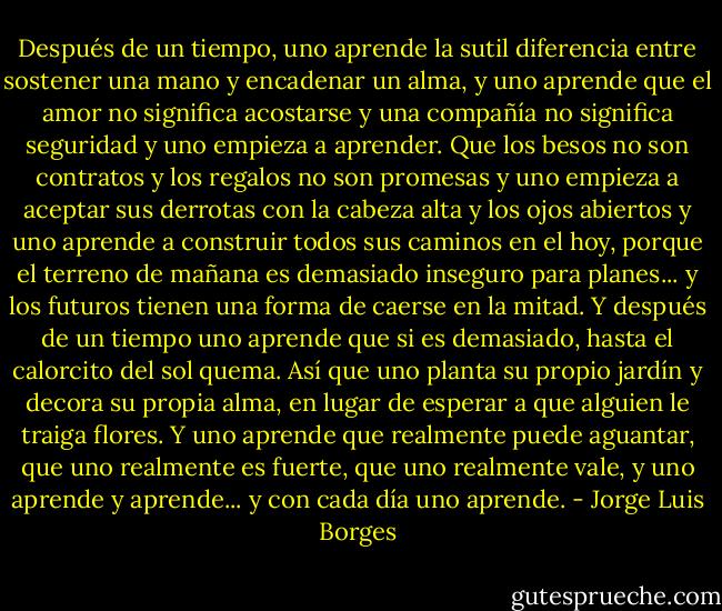 Después de un tiempo,<br />uno aprende la sutil diferencia<br />entre sostener una mano<br />y encadenar un alma,<br />y uno aprende que el amor<br />no significa acostarse<br />y una compañía no significa seguridad<br />y uno empieza a aprender.<br />Que los besos no son contratos y los regalos no son promesas<br />y uno empieza a aceptar sus derrotas con la cabeza alta y los ojos abiertos y uno aprende a construir todos sus caminos en el hoy,<br />porque el terreno de mañana<br />es demasiado inseguro para planes...<br />y los futuros tienen una forma de caerse en la mitad.<br />Y después de un tiempo<br />uno aprende que si es demasiado,<br />hasta el calorcito del sol quema.<br />Así que uno planta su propio jardín<br />y decora su propia alma, en lugar<br />de esperar a que alguien le traiga flores. Y uno aprende que realmente puede aguantar, que uno realmente es fuerte,<br />que uno realmente vale, y uno aprende y aprende...<br />y con cada día uno aprende. - Jorge Luis Borges
