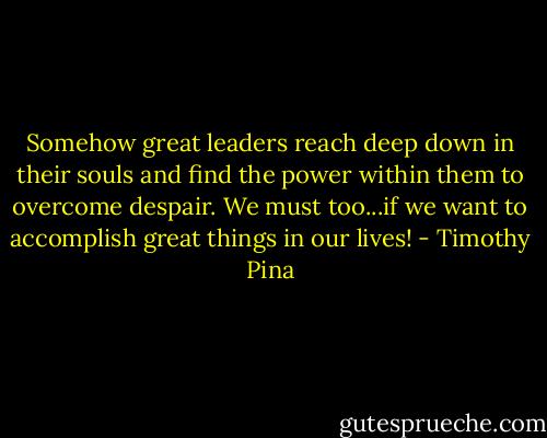 Somehow great leaders reach deep down in their souls and find the power within them to overcome despair. We must too...if we want to accomplish great things in our lives! - Timothy Pina