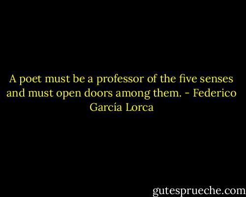 A poet must be a professor of the five senses and must open doors among them. - Federico García Lorca