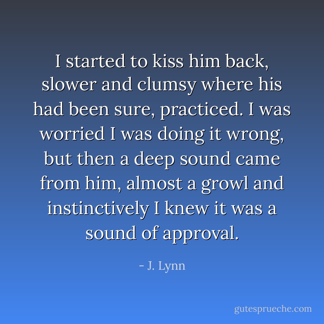 I started to kiss him back, slower and clumsy where his had been sure, practiced. I was worried I was doing it wrong, but then a deep sound came from him, almost a growl and instinctively I<br />knew it was a sound of approval. - J. Lynn
