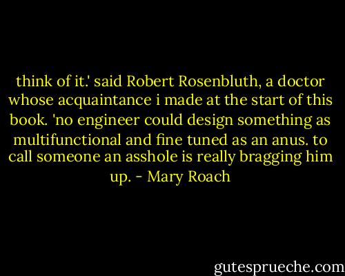 think of it.' said Robert Rosenbluth, a doctor whose acquaintance i made at the start of this book. 'no engineer could design something as multifunctional and fine tuned as an anus. to call someone an asshole is really bragging him up. - Mary Roach