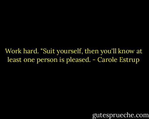 Work hard. "Suit yourself, then you'll know at least one person is pleased. - Carole Estrup