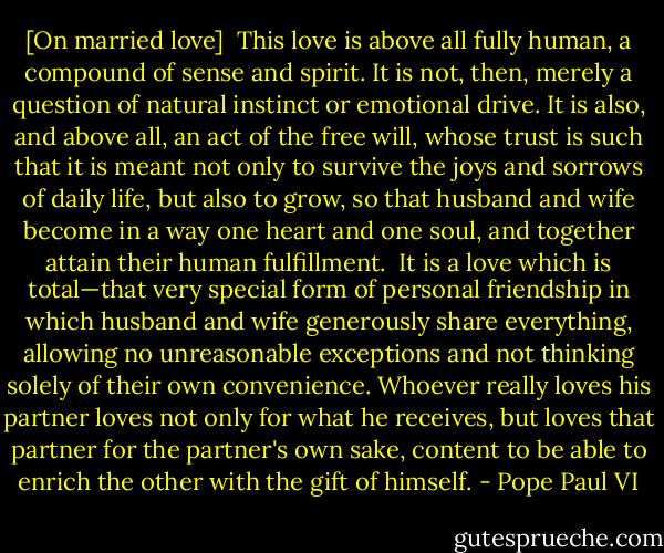 [On married love]<br /><br />This love is above all fully human, a compound of sense and spirit. It is not, then, merely a question of natural instinct or emotional drive. It is also, and above all, an act of the free will, whose trust is such that it is meant not only to survive the joys and sorrows of daily life, but also to grow, so that husband and wife become in a way one heart and one soul, and together attain their human fulfillment.<br /><br />It is a love which is total—that very special form of personal friendship in which husband and wife generously share everything, allowing no unreasonable exceptions and not thinking solely of their own convenience. Whoever really loves his partner loves not only for what he receives, but loves that partner for the partner's own sake, content to be able to enrich the other with the gift of himself. - Pope Paul VI