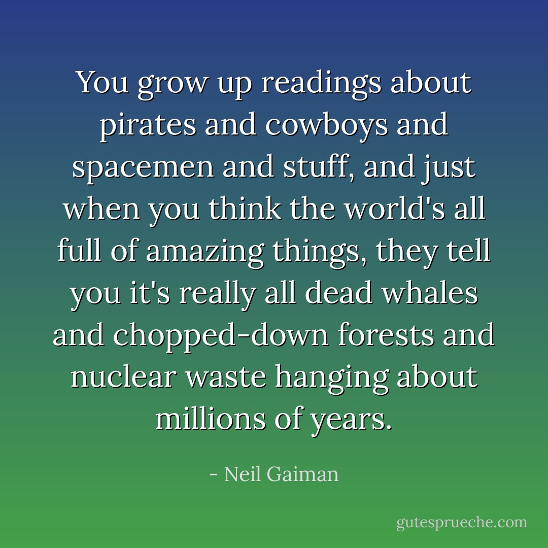You grow up readings about pirates and cowboys and spacemen and stuff, and just when you think the world's all full of amazing things, they tell you it's really all dead whales and chopped-down forests and nuclear waste hanging about millions of years. - Neil Gaiman