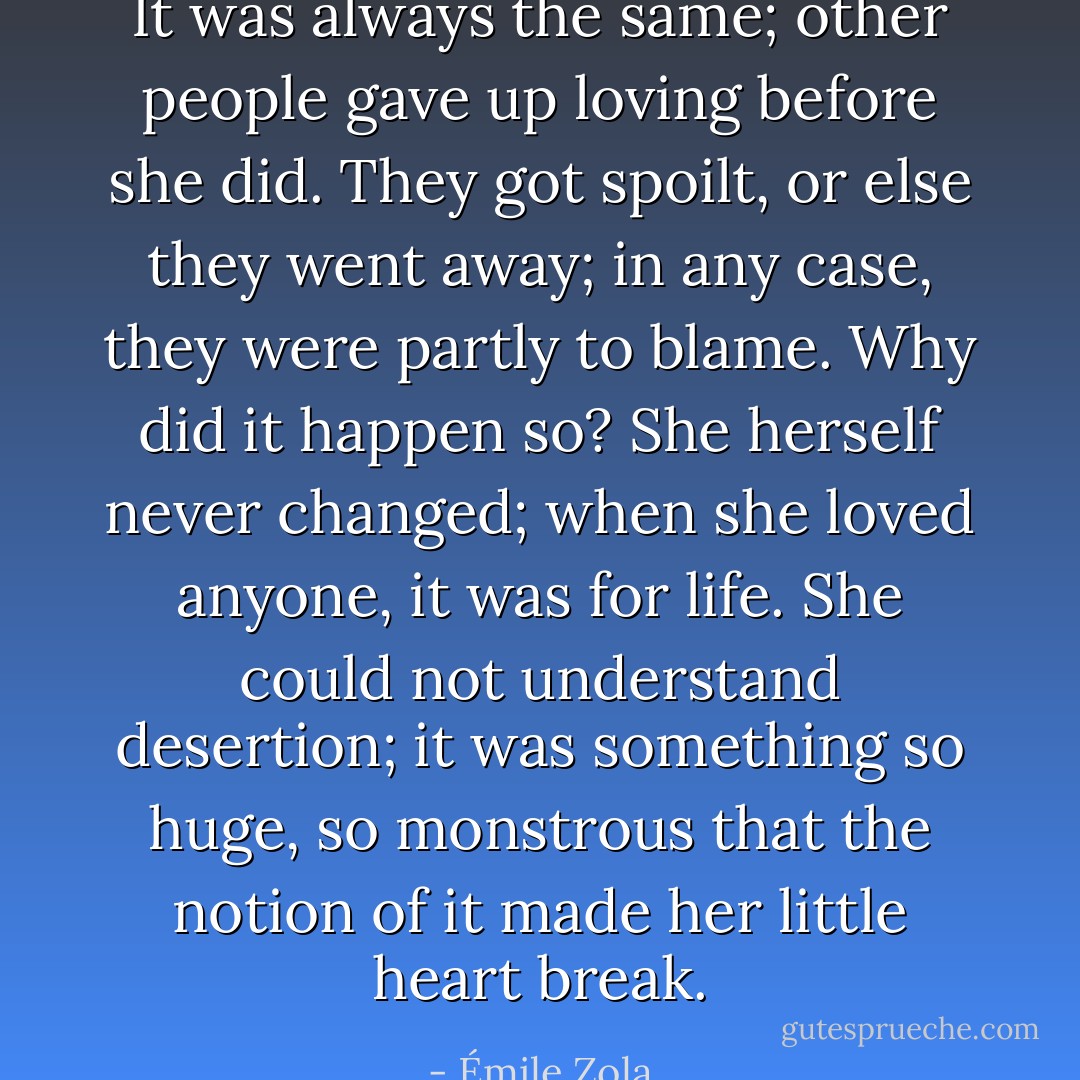It was always the same; other people gave up loving before she did. They got spoilt, or else they went away; in any case, they were partly to blame. Why did it happen so? She herself never changed; when she loved anyone, it was for life. She could not understand desertion; it was something so huge, so monstrous that the notion of it made her little heart break. - Émile Zola