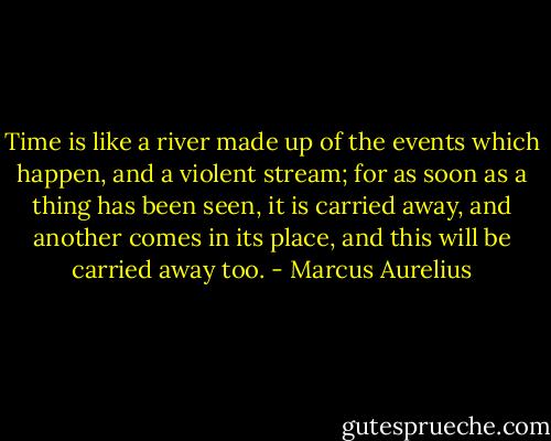 Time is like a river made up of the events which happen, and a violent stream; for as soon as a thing has been seen, it is carried away, and another comes in its place, and this will be carried away too. - Marcus Aurelius