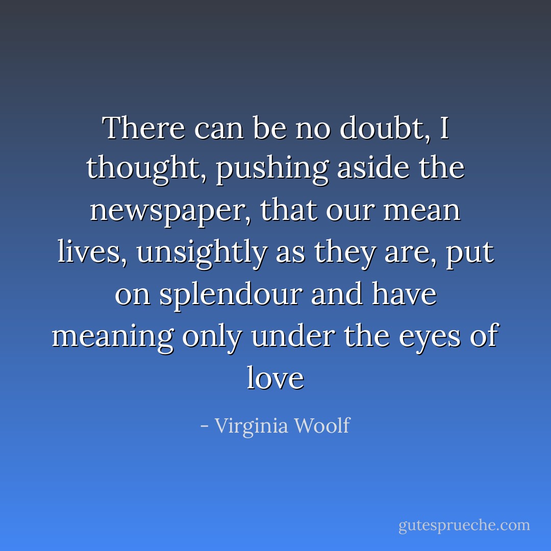 There can be no doubt, I thought, pushing aside the newspaper, that our mean lives, unsightly as they are, put on splendour and have meaning only under the eyes of love - Virginia Woolf