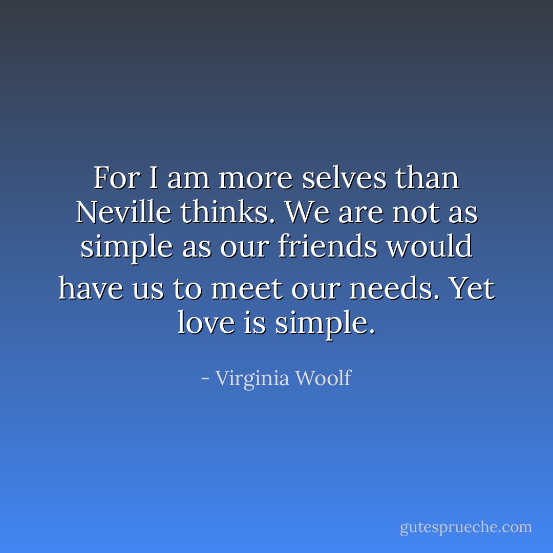For I am more selves than Neville thinks. We are not as simple as our friends would have us to meet our needs. Yet love is simple. - Virginia Woolf