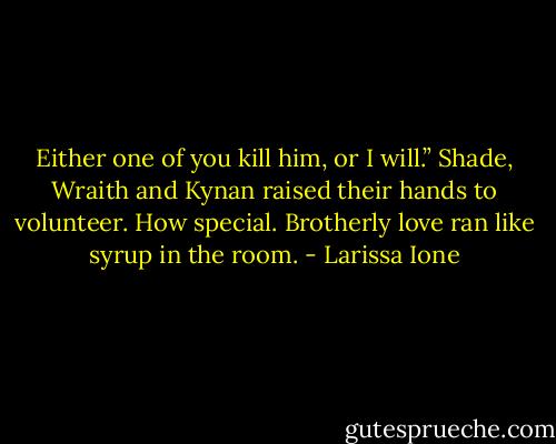 Either one of you kill him, or I will.”<br />Shade, Wraith and Kynan raised their hands to volunteer. How special. Brotherly love ran like syrup in the room. - Larissa Ione