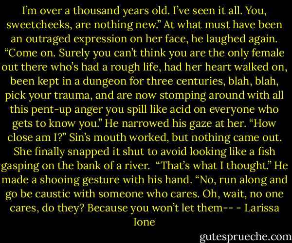 I’m over a thousand years old. I’ve seen it all. You, sweetcheeks, are nothing new.” At what must have been an outraged expression on her face, he laughed again. “Come on. Surely you can’t think you are the only female out there who’s had a rough life, had her heart walked on, been kept in a dungeon for three centuries, blah, blah, pick your trauma, and are now stomping around with all this pent-up anger you spill like acid on everyone who gets to know you.” He narrowed his gaze at her. “How close am I?”<br />Sin’s mouth worked, but nothing came out. She finally snapped it shut to avoid looking like a fish gasping on the bank of a river. <br />“That’s what I thought.” He made a shooing gesture with his hand. “No, run along and go be caustic with someone who cares. Oh, wait, no one cares, do they? Because you won’t let them-- - Larissa Ione