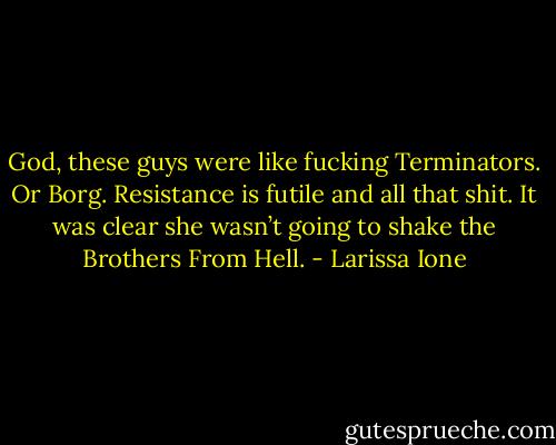 God, these guys were like fucking Terminators. Or Borg. Resistance is futile and all that shit. It was clear she wasn’t going to shake the Brothers From Hell. - Larissa Ione
