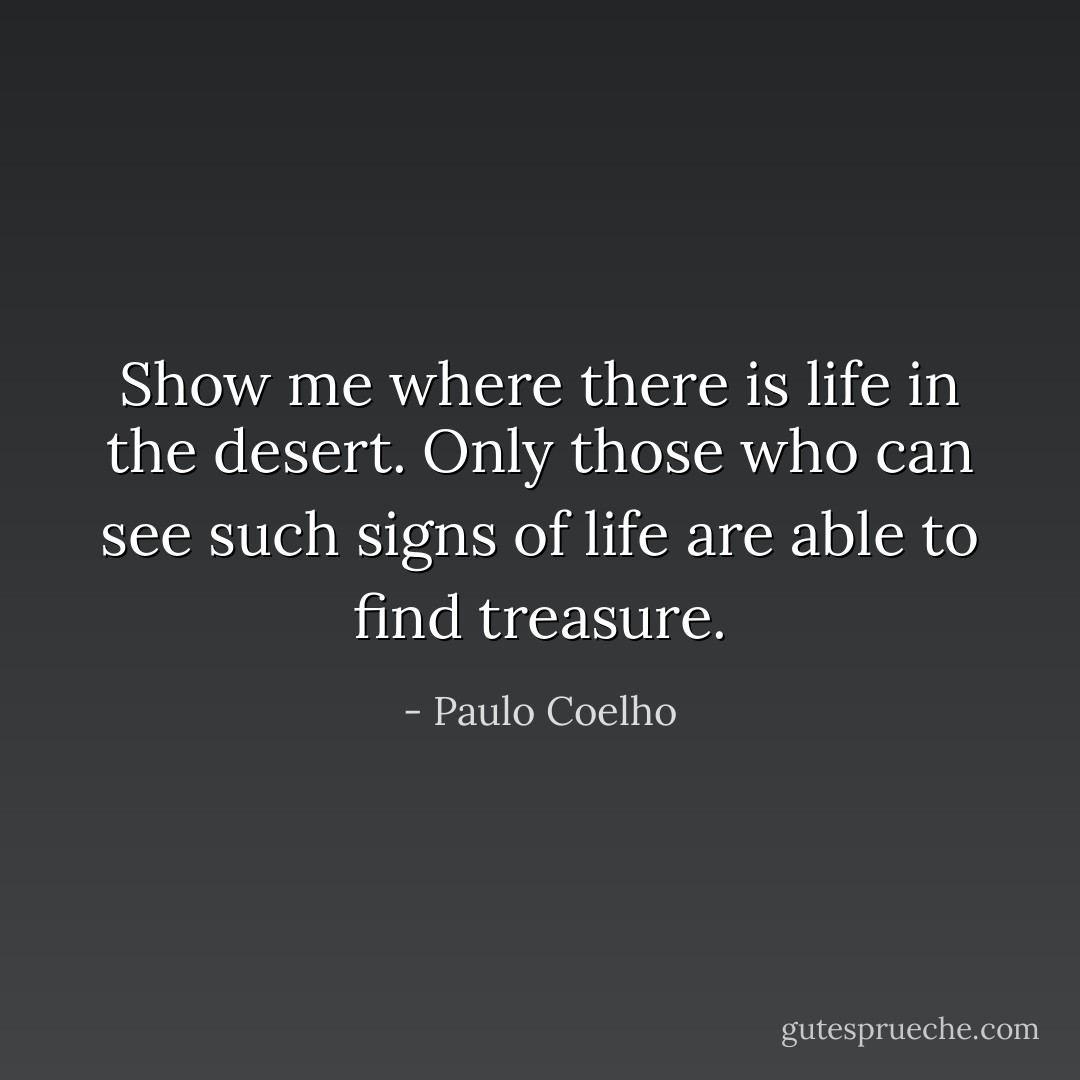 Show me where there is life in the desert. Only those who can see such signs of life are able to find treasure. - Paulo Coelho