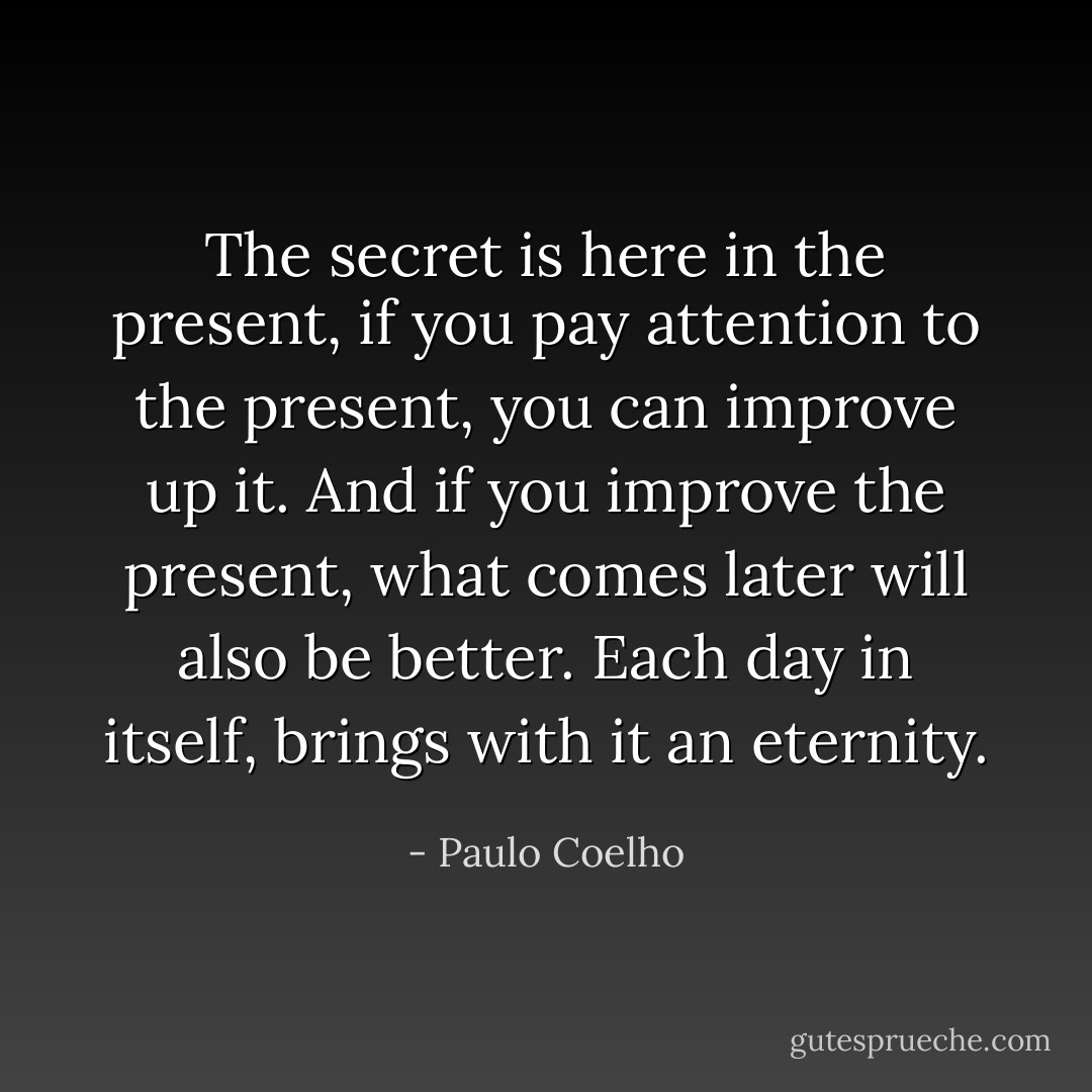 The secret is here in the present, if you pay attention to the present, you can improve up it. And if you improve the present, what comes later will also be better. Each day in itself, brings with it an eternity. - Paulo Coelho