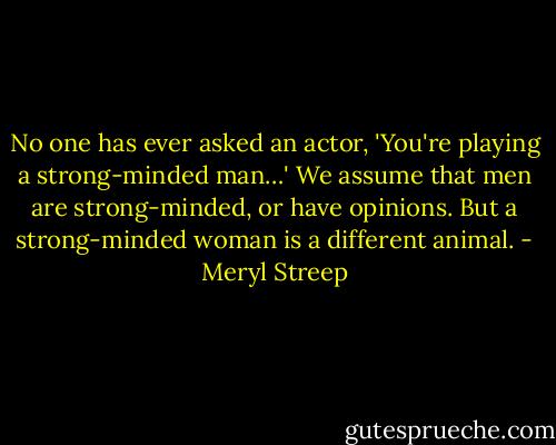 No one has ever asked an actor, 'You're playing a strong-minded man…' We assume that men are strong-minded, or have opinions. But a strong-minded woman is a different animal. - Meryl Streep