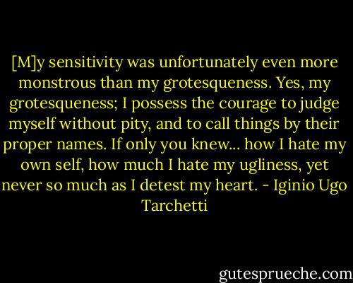 [M]y sensitivity was unfortunately even more monstrous than my grotesqueness. Yes, my grotesqueness; I possess the courage to judge myself without pity, and to call things by their proper names. If only you knew... how I hate my own self, how much I hate my ugliness, yet never so much as I detest my heart. - Iginio Ugo Tarchetti