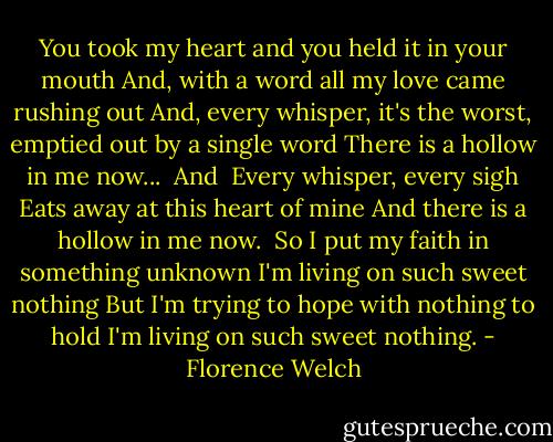 You took my heart and you held it in your mouth<br />And, with a word all my love came rushing out<br />And, every whisper, it's the worst, emptied out by a single word<br />There is a hollow in me now...<br /><br />And <br />Every whisper, every sigh<br />Eats away at this heart of mine<br />And there is a hollow in me now.<br /><br />So I put my faith in something unknown<br />I'm living on such sweet nothing<br />But I'm trying to hope with nothing to hold<br />I'm living on such sweet nothing. - Florence Welch